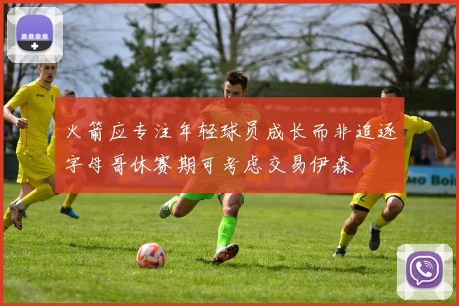 火箭应专注年轻球员成长而非追逐字母哥休赛期可考虑交易伊森