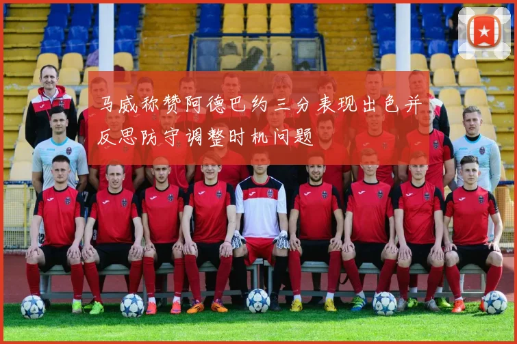 马威称赞阿德巴约三分表现出色并反思防守调整时机问题