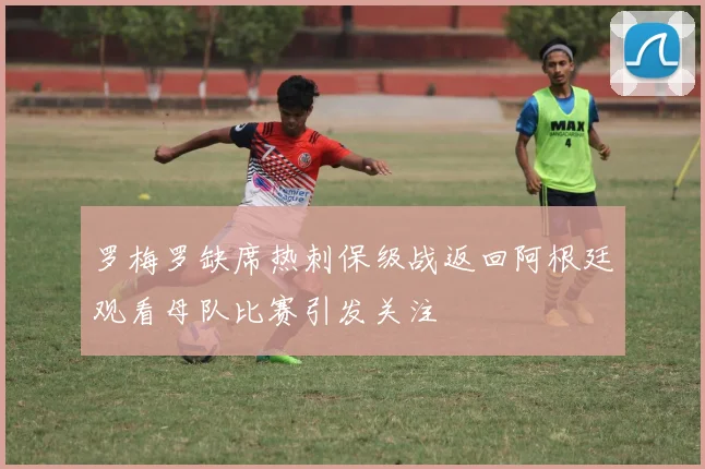 罗梅罗缺席热刺保级战返回阿根廷观看母队比赛引发关注