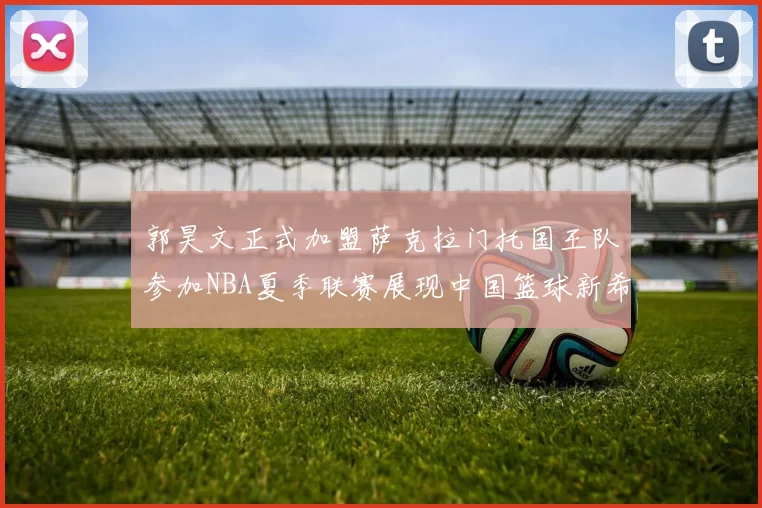 郭昊文正式加盟萨克拉门托国王队参加NBA夏季联赛展现中国篮球新希望