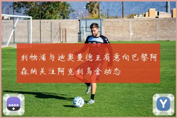 利物浦与迪奥曼德互有意向巴黎阿森纳关注阿克利乌舍动态