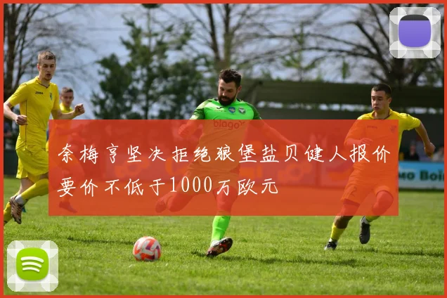 奈梅亨坚决拒绝狼堡盐贝健人报价要价不低于1000万欧元