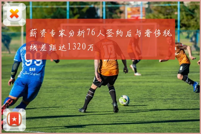 薪资专家分析76人签约后与奢侈税线差距达1320万