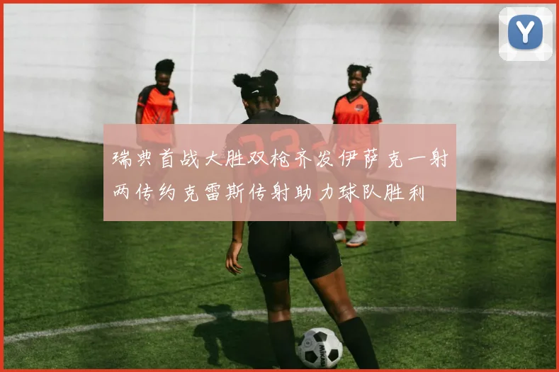 瑞典首战大胜双枪齐发伊萨克一射两传约克雷斯传射助力球队胜利