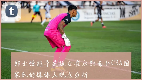 郭士强指导更适合崔永熙而非CBA国家队的媒体人观点分析