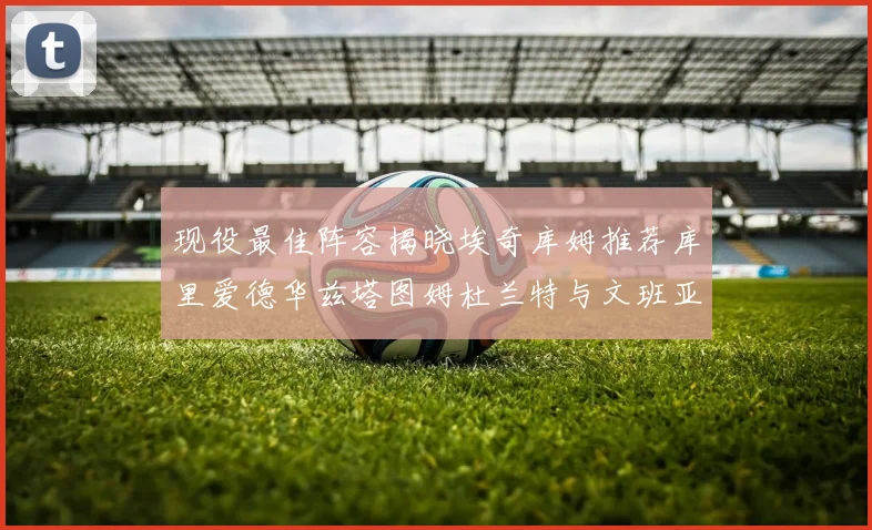 现役最佳阵容揭晓埃奇库姆推荐库里爱德华兹塔图姆杜兰特与文班亚马