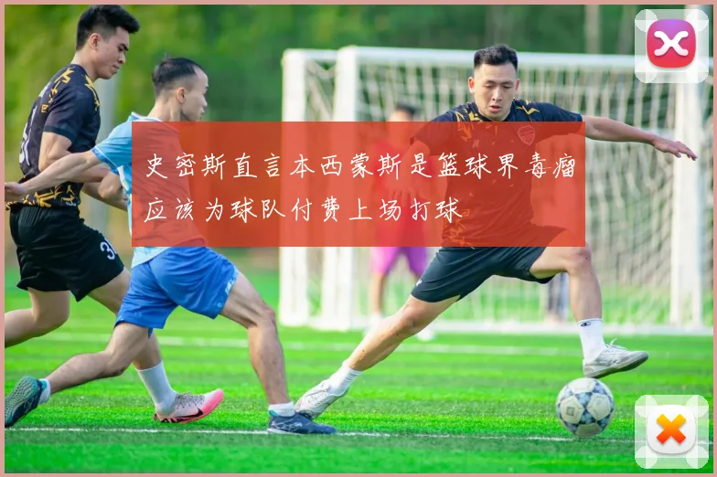 史密斯直言本西蒙斯是篮球界毒瘤应该为球队付费上场打球