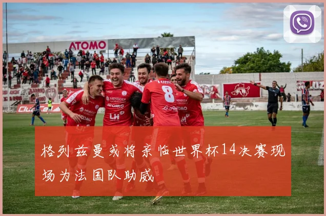 格列兹曼或将亲临世界杯14决赛现场为法国队助威