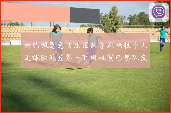 姆巴佩愿意为法国队夺冠牺牲个人进球欧冠后第一时间祝贺巴黎队友