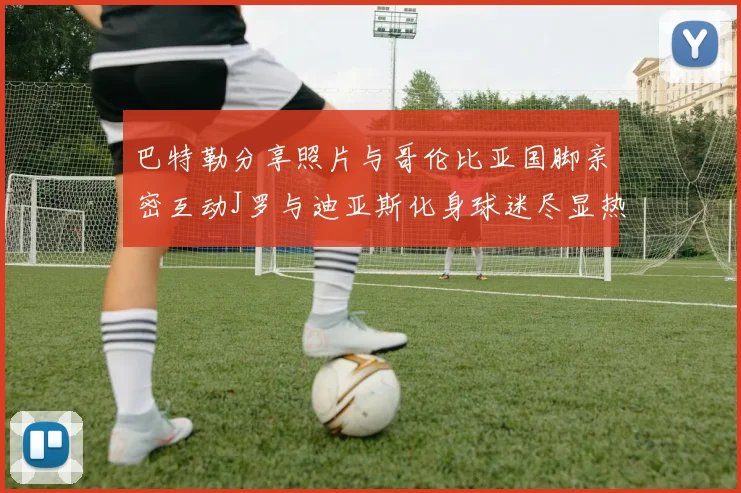 巴特勒分享照片与哥伦比亚国脚亲密互动J罗与迪亚斯化身球迷尽显热情