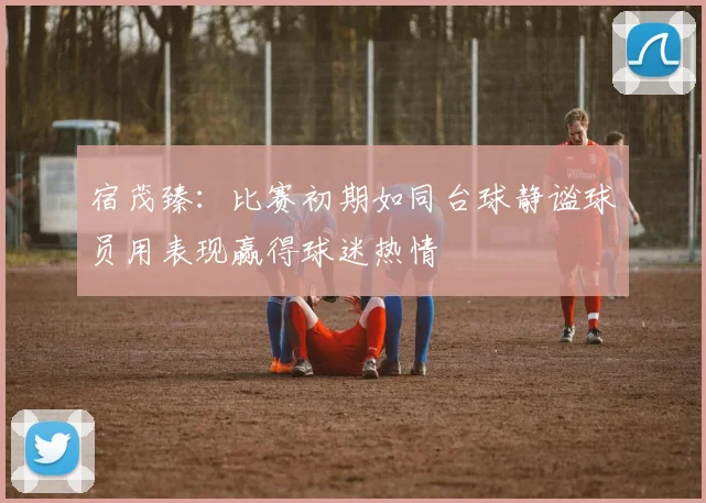 宿茂臻：比赛初期如同台球静谧球员用表现赢得球迷热情