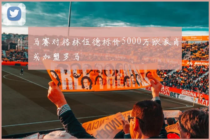 马赛对格林伍德标价5000万欧派肖或加盟罗马