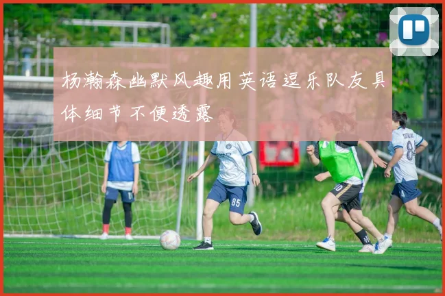 杨瀚森幽默风趣用英语逗乐队友具体细节不便透露