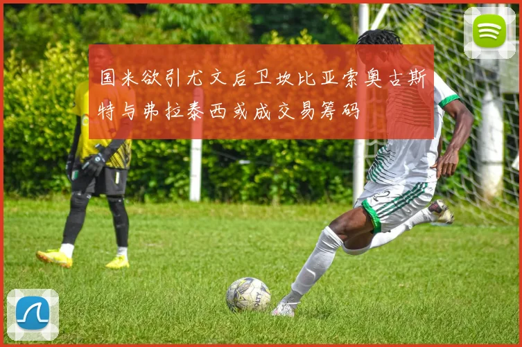 国米欲引尤文后卫坎比亚索奥古斯特与弗拉泰西或成交易筹码