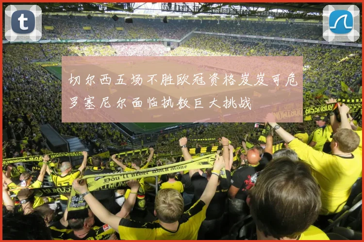 切尔西五场不胜欧冠资格岌岌可危罗塞尼尔面临执教巨大挑战