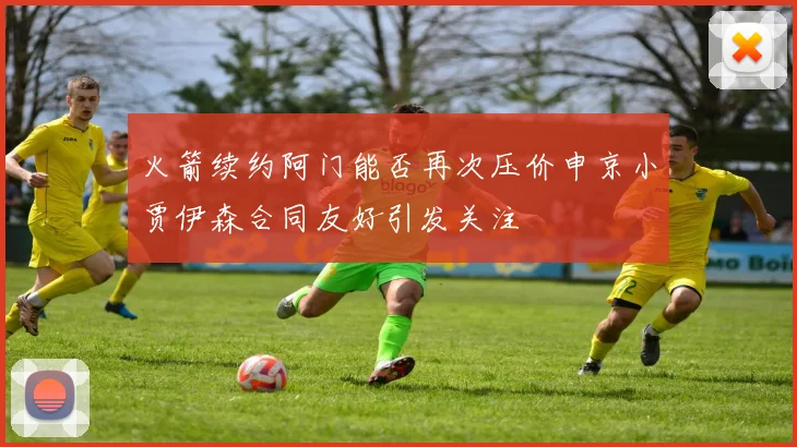 火箭续约阿门能否再次压价申京小贾伊森合同友好引发关注