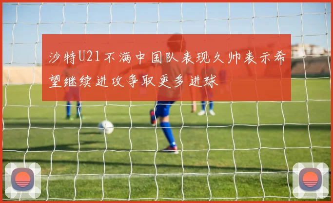 沙特U21不满中国队表现久帅表示希望继续进攻争取更多进球