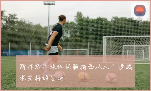 斯帅怒斥媒体误解梅西从未干涉战术安排的言论