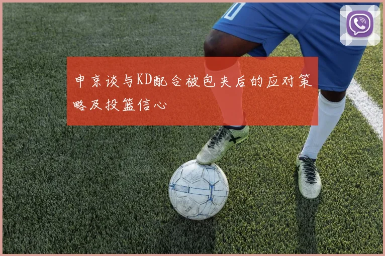 申京谈与KD配合被包夹后的应对策略及投篮信心