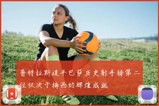 普特拉斯追平巴萨历史射手榜第二位仅次于梅西的辉煌成就