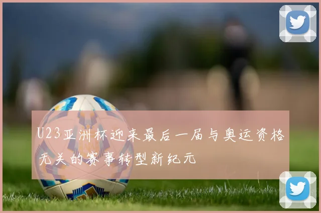 U23亚洲杯迎来最后一届与奥运资格无关的赛事转型新纪元